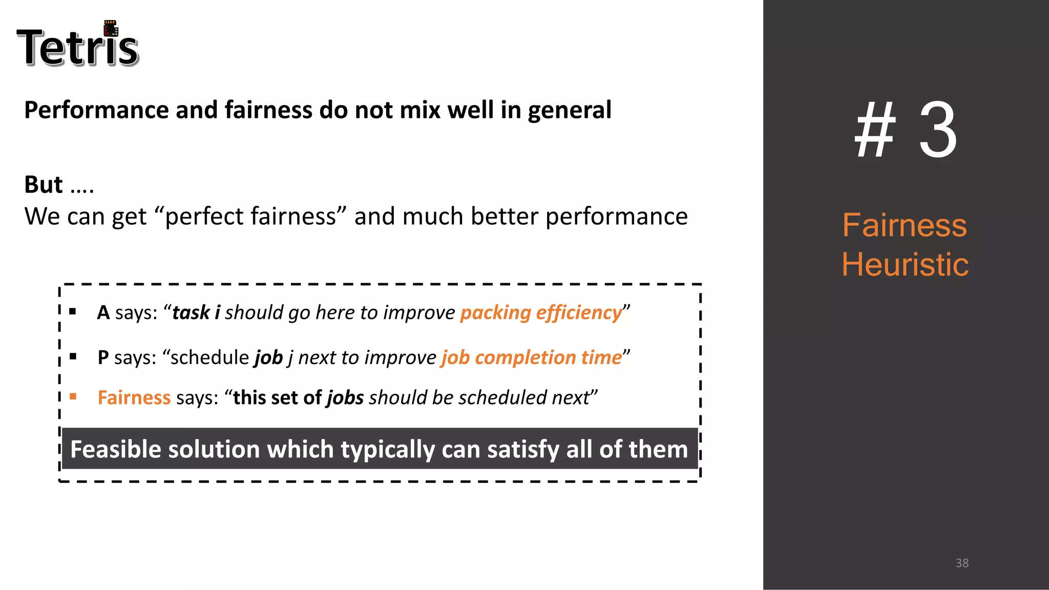 # 3
38
 A says: “task i should go here to improve packing efficiency”
Feasible solution which typically can satisfy all of them
 P says: “schedule job j next to improve job completion time”
 Fairness says: “this set of jobs should be scheduled next”
Fairness
Heuristic
Performance and fairness do not mix well in general
But ….
We can get “perfect fairness” and much better performance
 