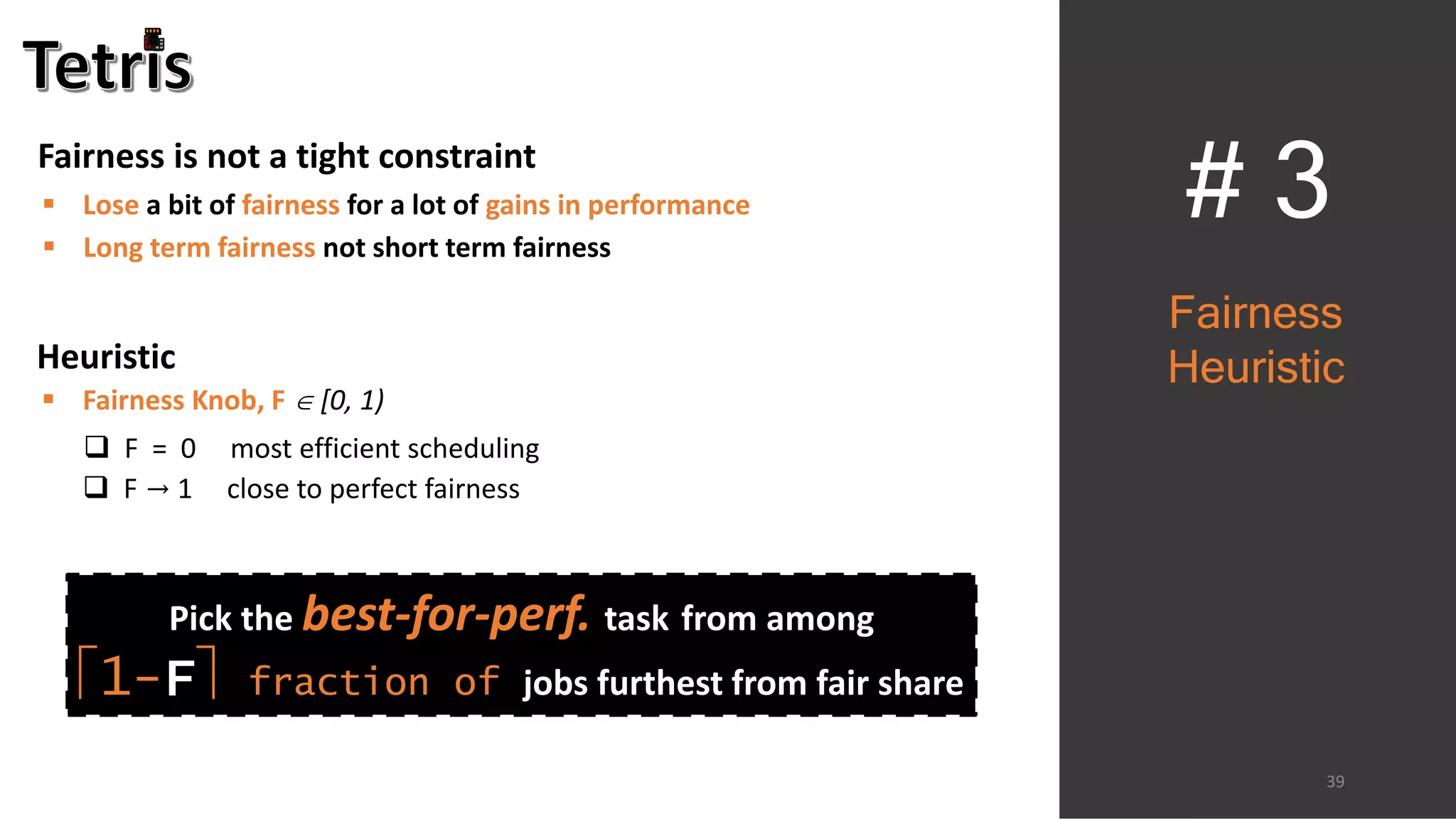 # 3
39
 Fairness Knob, F  [0, 1)
 F = 0 most efficient scheduling
 F → 1 close to perfect fairness
Pick the best-for-perf. task from among
1-F fraction of jobs furthest from fair share
Fairness
Heuristic
Fairness is not a tight constraint
 Long term fairness not short term fairness
 Lose a bit of fairness for a lot of gains in performance
Heuristic
 