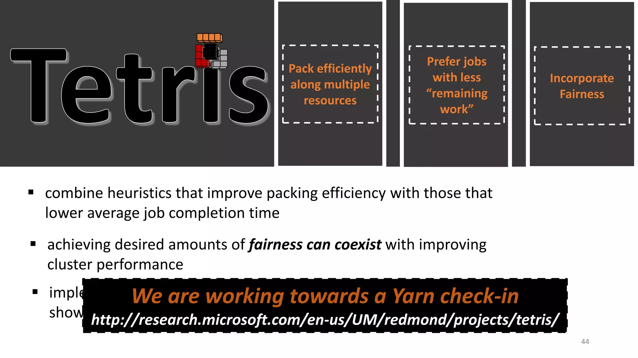Pack efficiently
along multiple
resources
Prefer jobs
with less
“remaining
work”
Incorporate
Fairness
 combine heuristics that improve packing efficiency with those that
lower average job completion time
 achieving desired amounts of fairness can coexist with improving
cluster performance
 implemented inside YARN; trace-driven simulations and deployment
show encouraging initial results
We are working towards a Yarn check-in
http://research.microsoft.com/en-us/UM/redmond/projects/tetris/
44
 