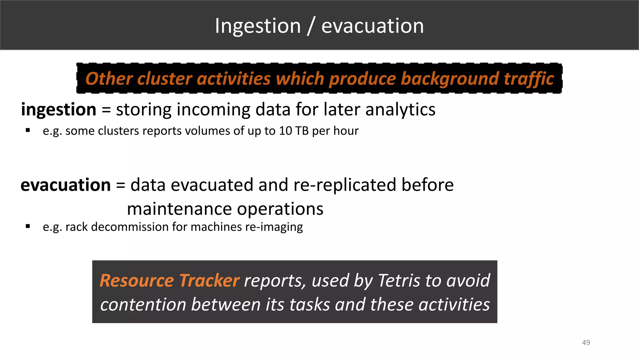 49
Ingestion / evacuation
ingestion = storing incoming data for later analytics
evacuation = data evacuated and re-replicated before
maintenance operations
 e.g. some clusters reports volumes of up to 10 TB per hour
Other cluster activities which produce background traffic
 e.g. rack decommission for machines re-imaging
Resource Tracker reports, used by Tetris to avoid
contention between its tasks and these activities
 