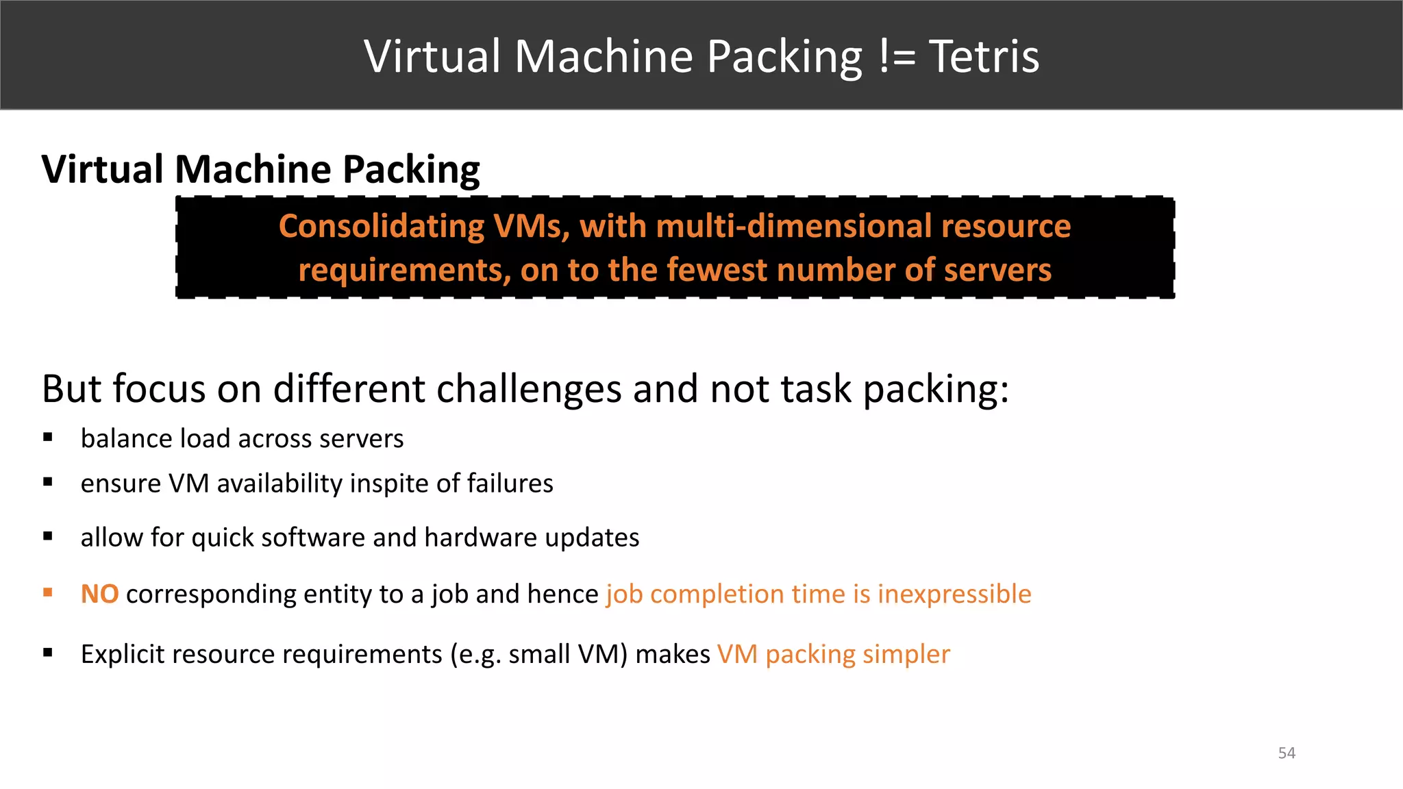 54
Virtual Machine Packing != Tetris
Virtual Machine Packing
But focus on different challenges and not task packing:
 balance load across servers
 ensure VM availability inspite of failures
 allow for quick software and hardware updates
 NO corresponding entity to a job and hence job completion time is inexpressible
 Explicit resource requirements (e.g. small VM) makes VM packing simpler
Consolidating VMs, with multi-dimensional resource
requirements, on to the fewest number of servers
 
