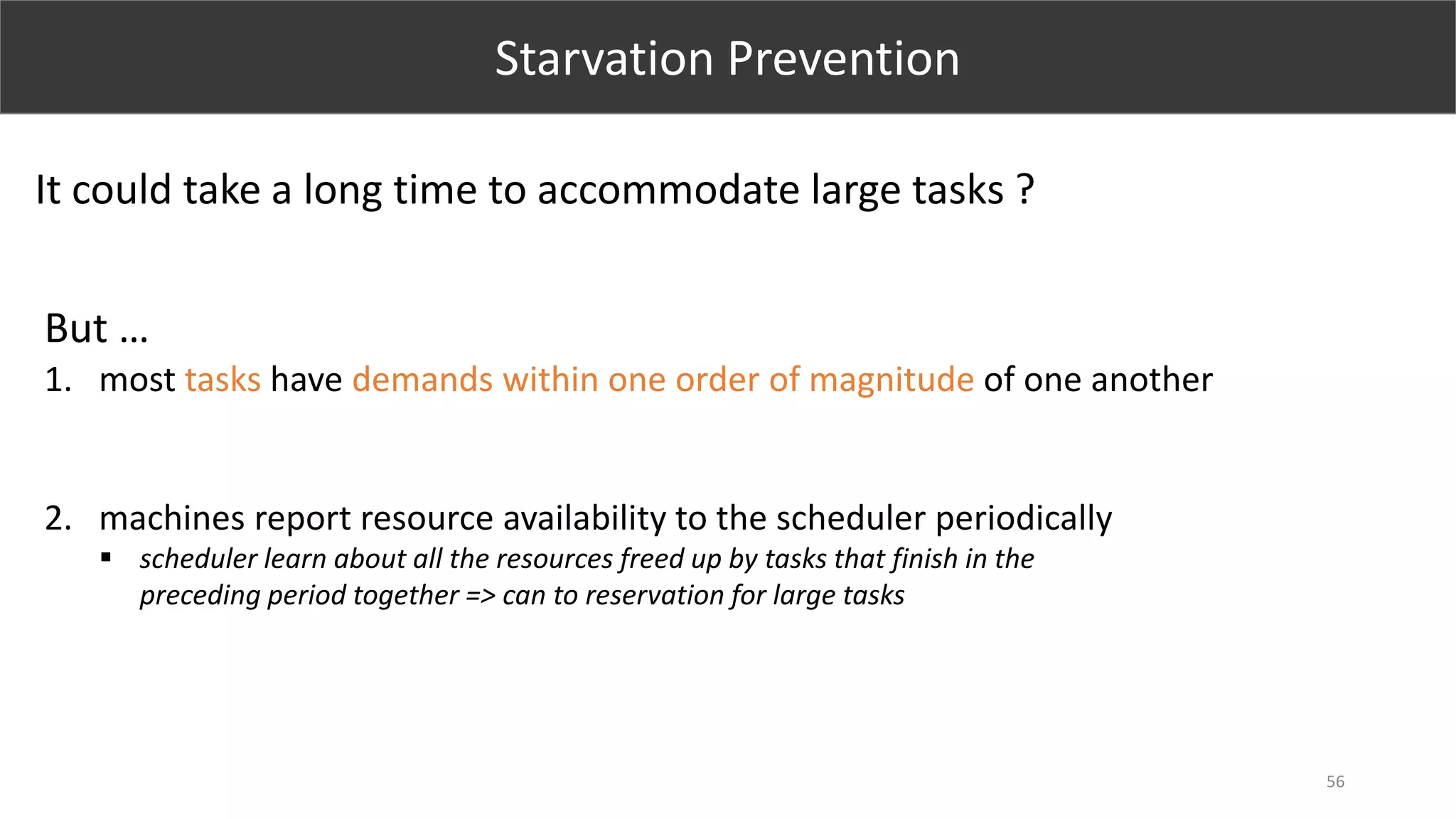 56
Starvation Prevention
It could take a long time to accommodate large tasks ?
But …
1. most tasks have demands within one order of magnitude of one another
2. machines report resource availability to the scheduler periodically
 scheduler learn about all the resources freed up by tasks that finish in the
preceding period together => can to reservation for large tasks
 