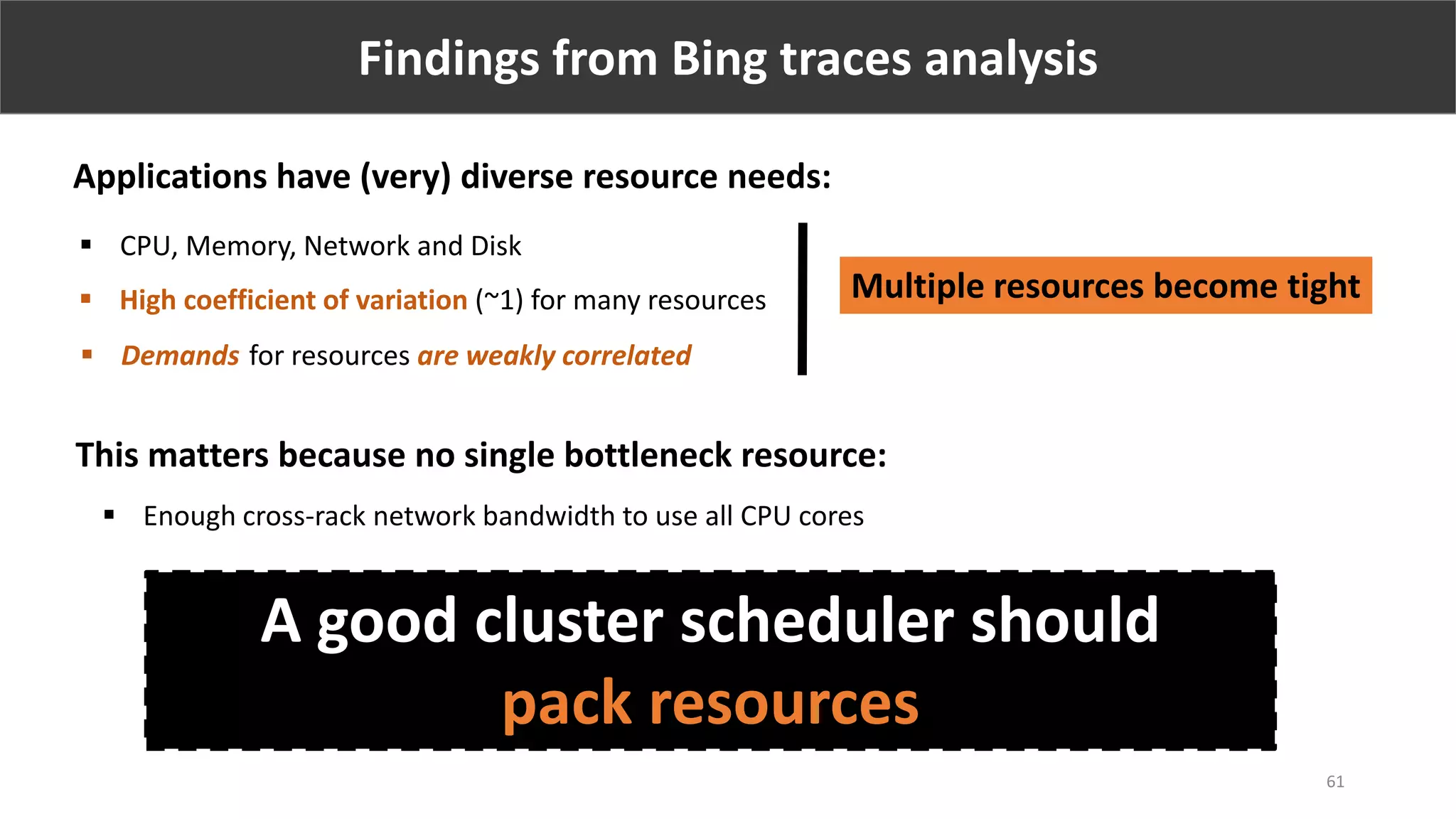 Findings from Bing traces analysis
 High coefficient of variation (~1) for many resources
 Demands for resources are weakly correlated
Applications have (very) diverse resource needs:
Multiple resources become tight
This matters because no single bottleneck resource:
 Enough cross-rack network bandwidth to use all CPU cores
61
 CPU, Memory, Network and Disk
A good cluster scheduler should
pack resources
 