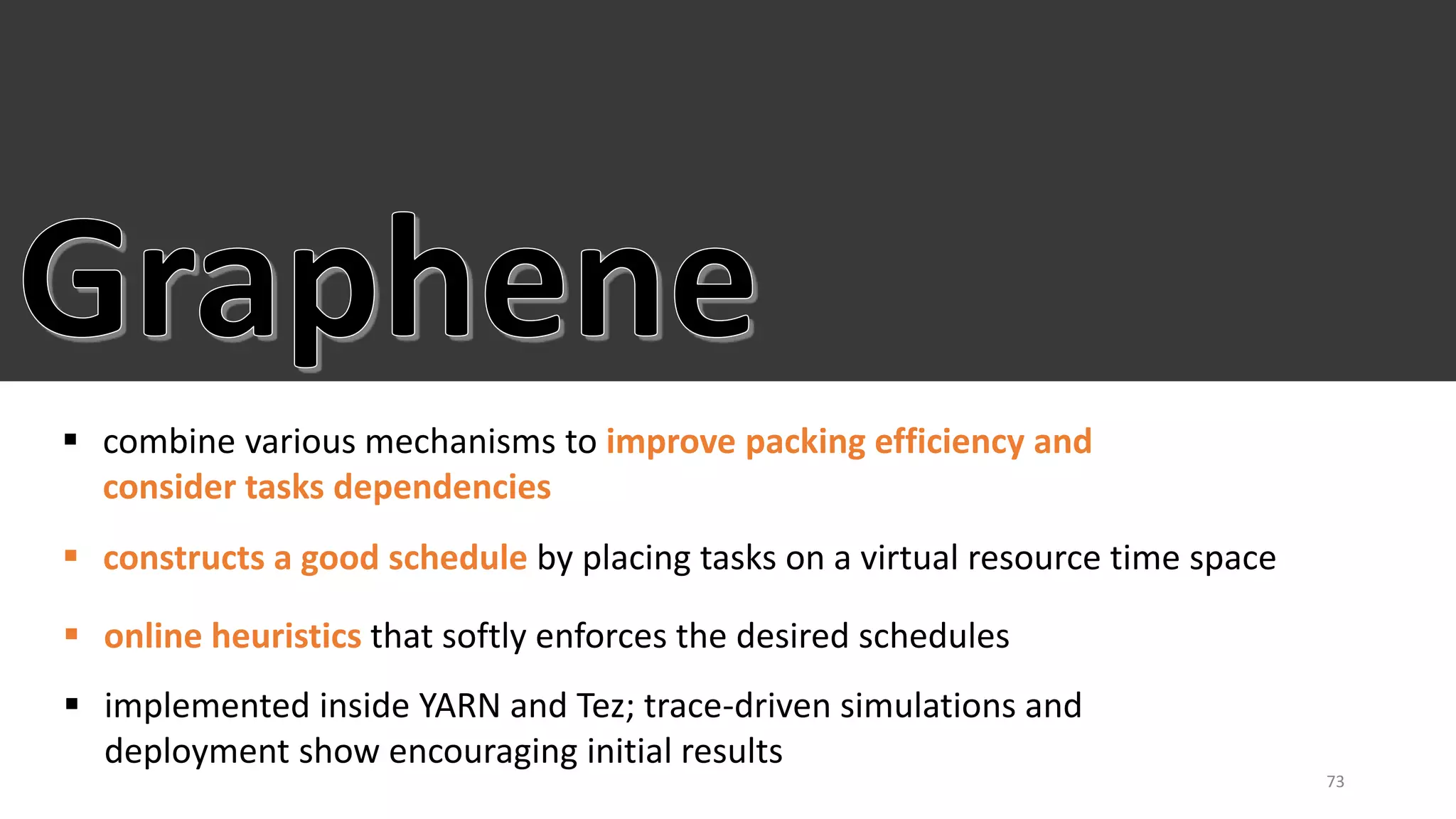  combine various mechanisms to improve packing efficiency and
consider tasks dependencies
 constructs a good schedule by placing tasks on a virtual resource time space
 implemented inside YARN and Tez; trace-driven simulations and
deployment show encouraging initial results
73
 online heuristics that softly enforces the desired schedules
 