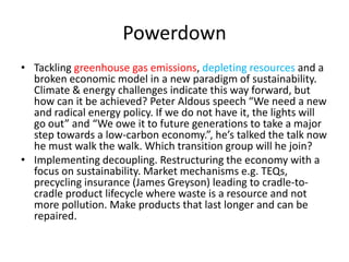 Powerdown
• Tackling greenhouse gas emissions, depleting resources and a
broken economic model in a new paradigm of sustainability.
Climate & energy challenges indicate this way forward, but
how can it be achieved? Peter Aldous speech “We need a new
and radical energy policy. If we do not have it, the lights will
go out” and “We owe it to future generations to take a major
step towards a low-carbon economy.”, he’s talked the talk now
he must walk the walk. Which transition group will he join?
• Implementing decoupling. Restructuring the economy with a
focus on sustainability. Market mechanisms e.g. TEQs,
precycling insurance (James Greyson) leading to cradle-to-
cradle product lifecycle where waste is a resource and not
more pollution. Make products that last longer and can be
repaired.
 