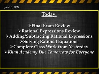 Today:
Final Exam Review
Rational Expressions Review
Adding/Subtracting Rational Expressions
Solving Rational Equations
Complete Class Work from Yesterday
Khan Academy Due Tomorrow for Everyone
June 3, 2014
 