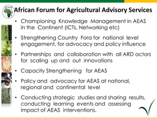 African Forum for Agricultural Advisory Services
• Championing Knowledge Management in AEAS
in the Continent (ICTs, Networking etc)
• Strengthening Country Fora for national level
engagement, for advocacy and policy influence
• Partnerships and collaboration with all ARD actors
for scaling up and out innovations
• Capacity Strengthening for AEAS
• Policy and advocacy for AEAS at national,
regional and continental level
• Conducting strategic studies and sharing results,
conducting learning events and assessing
impact of AEAS interventions.
 