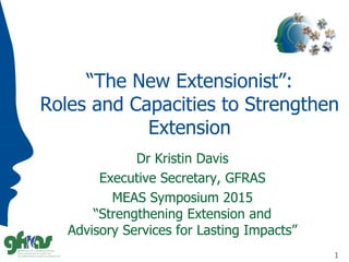“The New Extensionist”:
Roles and Capacities to Strengthen
Extension
Dr Kristin Davis
Executive Secretary, GFRAS
MEAS Symposium 2015
“Strengthening Extension and
Advisory Services for Lasting Impacts”
1
 
