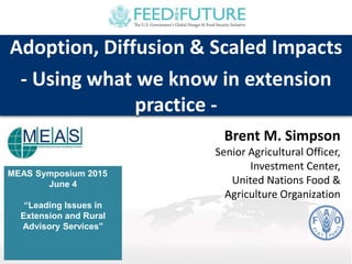 MEAS Symposium 2015
June 4
“Leading Issues in
Extension and Rural
Advisory Services”
Adoption, Diffusion & Scaled Impacts
- Using what we know in extension
practice -
Brent M. Simpson
Senior Agricultural Officer,
Investment Center,
United Nations Food &
Agriculture Organization
 