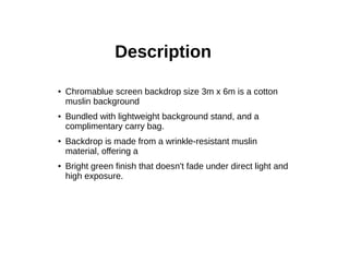 Description
● Chromablue screen backdrop size 3m x 6m is a cotton
muslin background
● Bundled with lightweight background stand, and a
complimentary carry bag.
● Backdrop is made from a wrinkle-resistant muslin
material, offering a
● Bright green finish that doesn't fade under direct light and
high exposure.
 