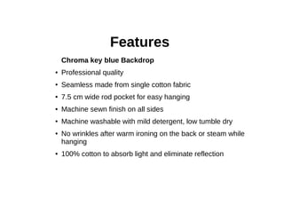 Features
Chroma key blue Backdrop
● Professional quality
● Seamless made from single cotton fabric
● 7.5 cm wide rod pocket for easy hanging
● Machine sewn finish on all sides
● Machine washable with mild detergent, low tumble dry
● No wrinkles after warm ironing on the back or steam while
hanging
● 100% cotton to absorb light and eliminate reflection
 