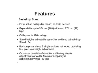 Features
● Easy set up collapsible stand; no tools needed
● Expandable up to 304 cm (10ft) wide and 274 cm (9ft)
high
● Collapses to 120 cm high
● Stand heights adjustable up to 3m, width up toBackdrop
Stand 3m
● Backdrop stand use 3 single actions nut locks, providing
fast precision height adjustment
● Cross-bar consists of 4 sections allowing simple
adjustments of width. Maximum capacity is
approximately 9 kg (20 lbs)
●
Backdrop Stand
 