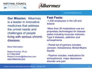 1
www.thenationalcouncil.org
Contact: communications@thenationalcouncil.org | 202.684.7457
Our Mission: Alkermes
is a leader in innovative
medicines that address
the unmet needs and
challenges of people
living with serious chronic
diseases.
More Information:
Robert Forman, Ph.D.
617-899-2646
Robert.Forman@Alkermes.com
www.Alkermes.com
Fast Facts:
-1,200 employees in the US and
Ireland
-More than 20 medications use our
proprietary technologies for disease
states including muscular sclerosis,
Type II diabetes, addiction and
schizophrenia
- Partial list of partners includes:
Janssen; AstraZeneca; Bristol-Myers
Squibb
- Pipeline includes: medications for
schizophrenia, major depressive
disorder and pain
 