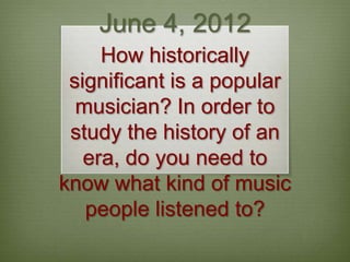 June 4, 2012
     How historically
 significant is a popular
  musician? In order to
 study the history of an
   era, do you need to
know what kind of music
   people listened to?
 