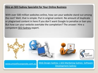 Hire an SEO Sydney Specialist for Your Online Business

With over 500 million websites online, how can your website stand out among
the rest? Well, that is simple: Put in original content. No amount of duplicate
or plagiarised content in here if you don’t want Google to penalise or ban you.
But how can your website overtake the completion? The answer: Hire a
competent SEO Sydney expert.




www.smoothcorporate.com.au Web Design Sydney | SEO Marketing Sydney Software
                                         Development Sydney
 