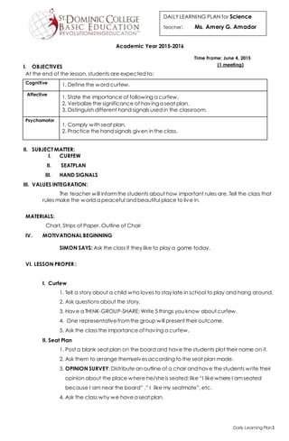 Daily Learning Plan1
DAILYLEARNING PLAN for Science
Teacher: Ms. Amery G. Amador
Academic Year 2015-2016
I. OBJECTIVES
At the end of the lesson, students are expected to:
II. SUBJECT MATTER:
I. CURFEW
II. SEATPLAN
III. HAND SIGNALS
III. VALUES INTEGRATION:
The teacher will informthe students about how important rules are. Tell the class that
rules make the world a peaceful and beautiful place to live in.
MATERIALS:
Chart, Strips of Paper, Outline of Chair
IV. MOTIVATIONAL BEGINNING
SIMON SAYS: Ask the class if they like to play a game today.
VI. LESSON PROPER :
I. Curfew
1. Tell a story about a child who loves to stay late in school to play and hang around.
2. Ask questions about the story.
3. Have a THINK-GROUP-SHARE: Write 5 things you know about curfew.
4. One representativefromthe group will present their outcome.
5. Ask the class the importance of having a curfew.
II. Seat Plan
1. Post a blank seat plan on the board and have the students plot their name on it.
2. Ask them to arrange themselvesaccording to the seat plan made.
3. OPINION SURVEY: Distribute an outline of a chair and have the students write their
opinion about the place where he/sheis seated: like “I likewhere I amseated
because I am near the board” ,” I like my seatmate”, etc.
4. Ask the class why we havea seat plan.
Cognitive 1. Define the word curfew.
Affective
1. State the importance of following a curfew.
2. Verbalize the significance of havinga seat plan.
3. Distinguish different hand signals used in the classroom.
Psychomotor
1. Comply with seat plan.
2. Practice the hand signals given in the class.
Time Frame: June 4, 2015
(1 meeting)
 