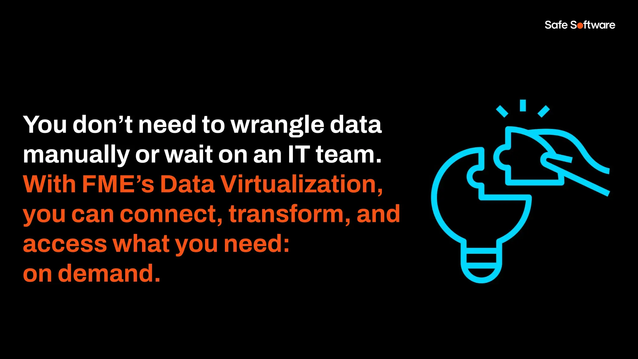 You don’t need to wrangle data
manually or wait on an IT team.
With FME’s Data Virtualization,
you can connect, transform, and
access what you need:
on demand.
 