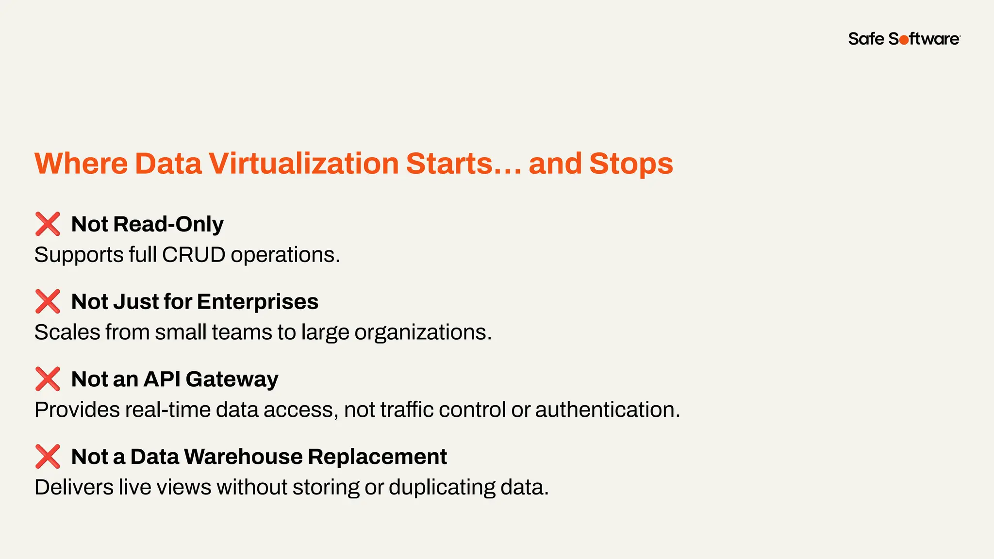 Where Data Virtualization Starts… and Stops
❌ Not Read-Only
Supports full CRUD operations.
❌ Not Just for Enterprises
Scales from small teams to large organizations.
❌ Not an API Gateway
Provides real-time data access, not traffic control or authentication.
❌ Not a Data Warehouse Replacement
Delivers live views without storing or duplicating data.
 