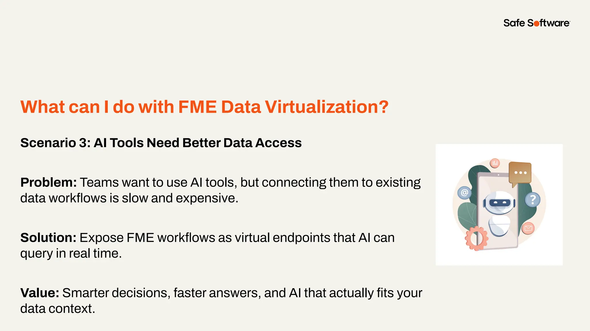 Scenario 3: AI Tools Need Better Data Access
Problem: Teams want to use AI tools, but connecting them to existing
data workﬂows is slow and expensive.
Solution: Expose FME workﬂows as virtual endpoints that AI can
query in real time.
Value: Smarter decisions, faster answers, and AI that actually ﬁts your
data context.
What can I do with FME Data Virtualization?
 