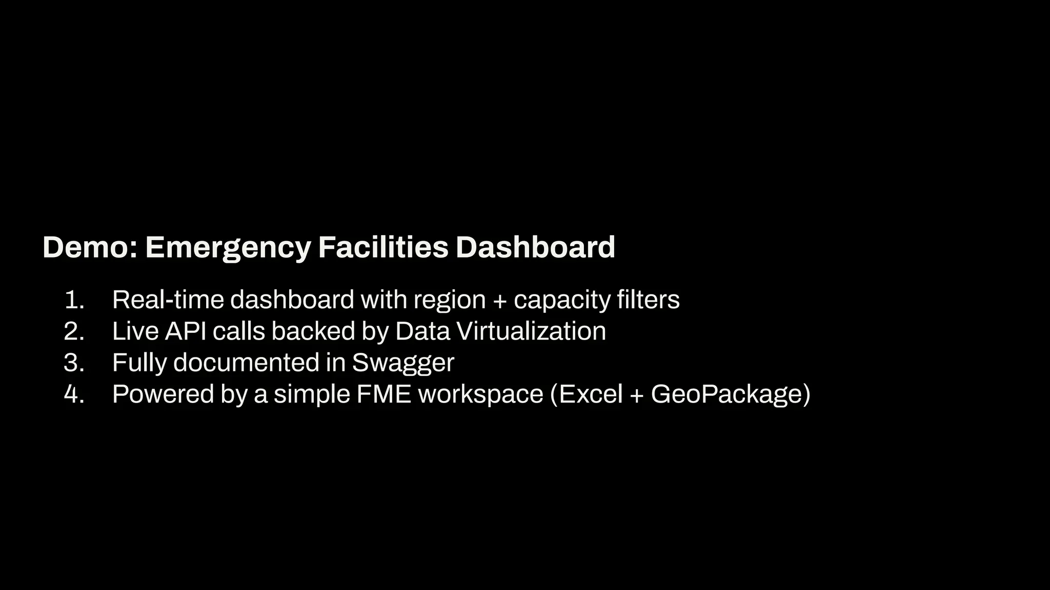 1. Real-time dashboard with region + capacity ﬁlters
2. Live API calls backed by Data Virtualization
3. Fully documented in Swagger
4. Powered by a simple FME workspace (Excel + GeoPackage)
Demo: Emergency Facilities Dashboard
 