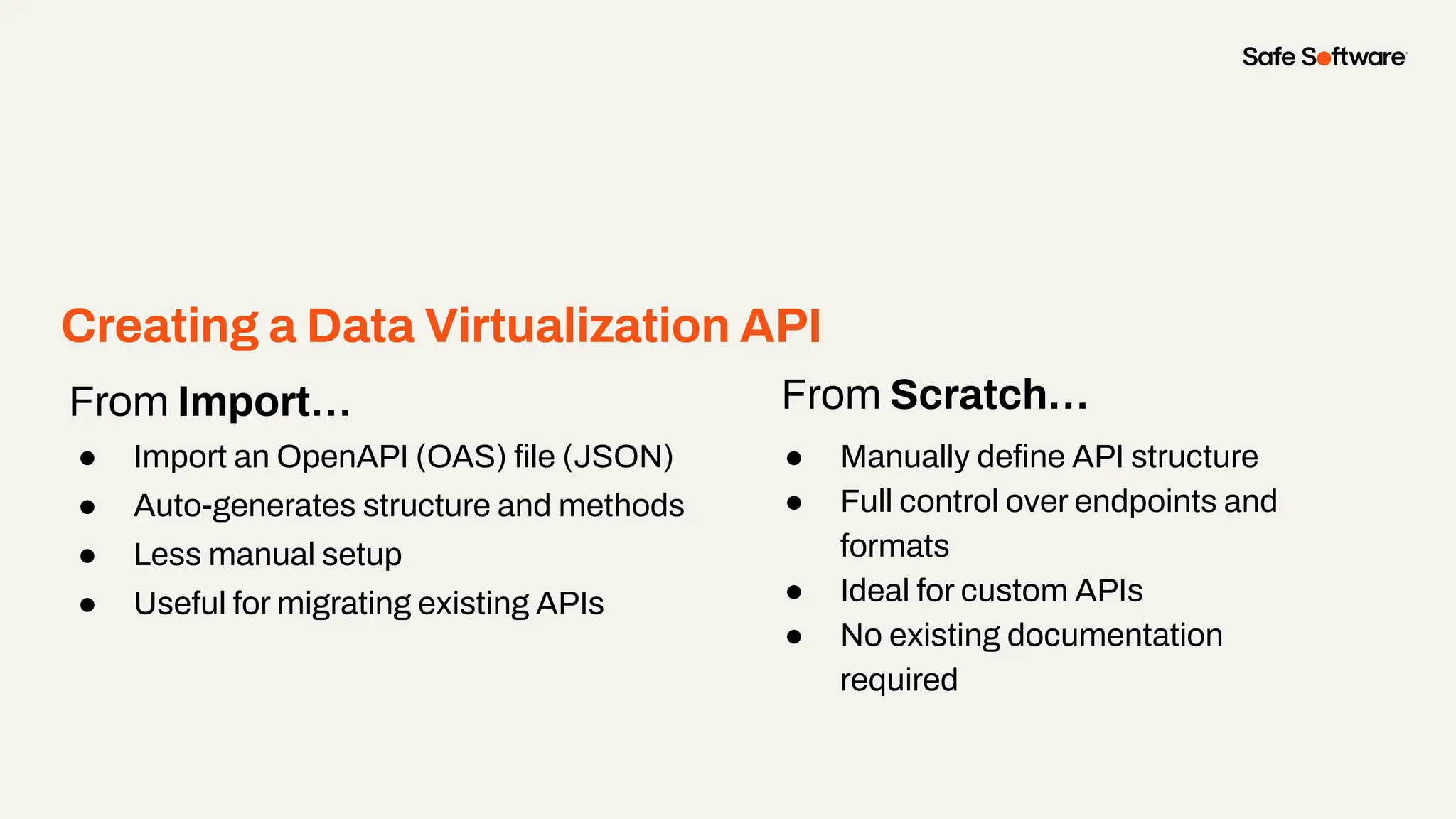 From Import…
● Import an OpenAPI (OAS) ﬁle (JSON)
● Auto-generates structure and methods
● Less manual setup
● Useful for migrating existing APIs
From Scratch…
● Manually deﬁne API structure
● Full control over endpoints and
formats
● Ideal for custom APIs
● No existing documentation
required
Creating a Data Virtualization API
 