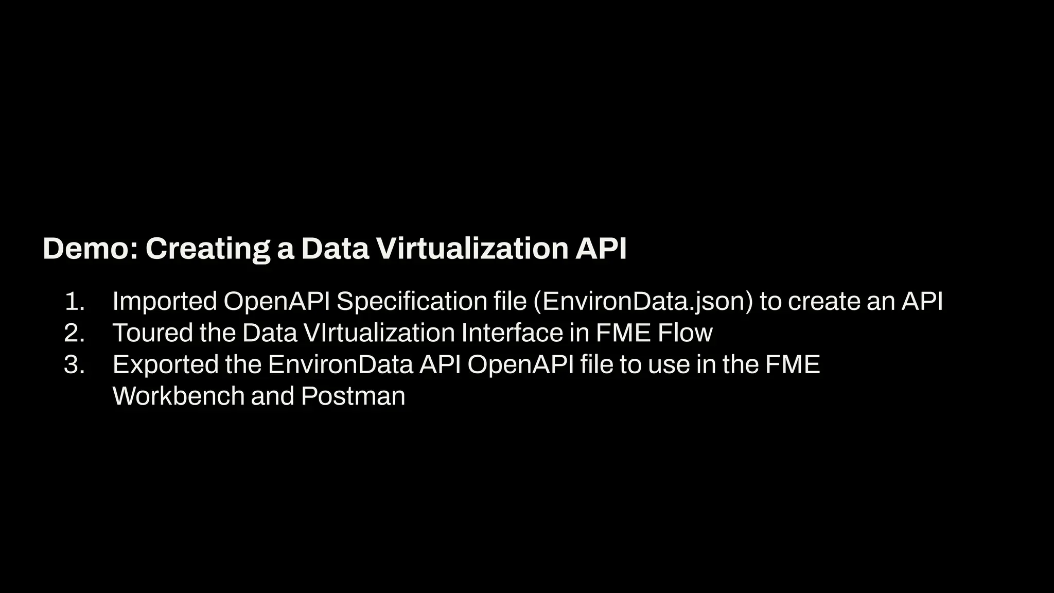1. Imported OpenAPI Speciﬁcation ﬁle (EnvironData.json) to create an API
2. Toured the Data VIrtualization Interface in FME Flow
3. Exported the EnvironData API OpenAPI ﬁle to use in the FME
Workbench and Postman
Demo: Creating a Data Virtualization API
 