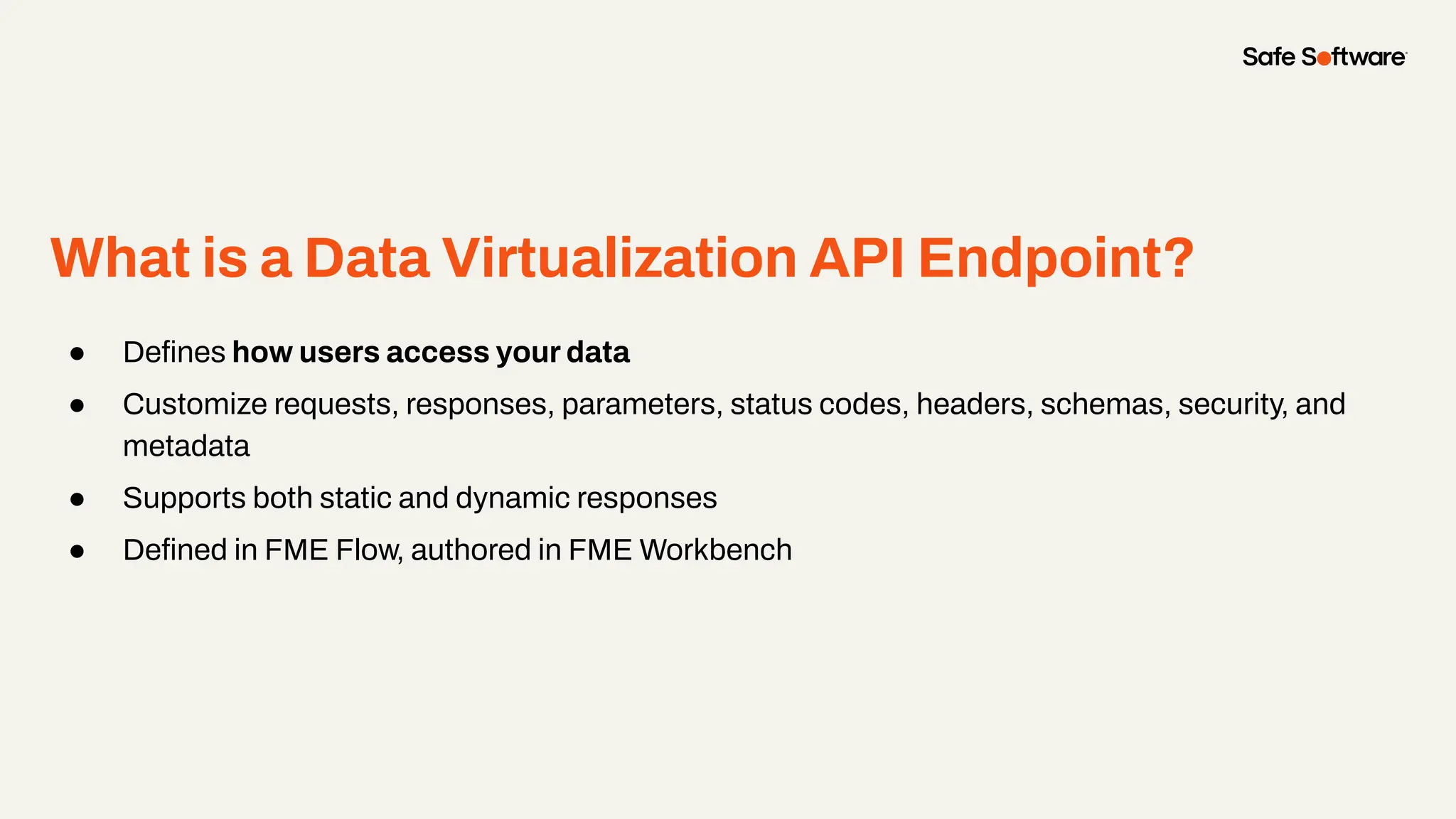 What is a Data Virtualization API Endpoint?
● Deﬁnes how users access your data
● Customize requests, responses, parameters, status codes, headers, schemas, security, and
metadata
● Supports both static and dynamic responses
● Deﬁned in FME Flow, authored in FME Workbench
 
