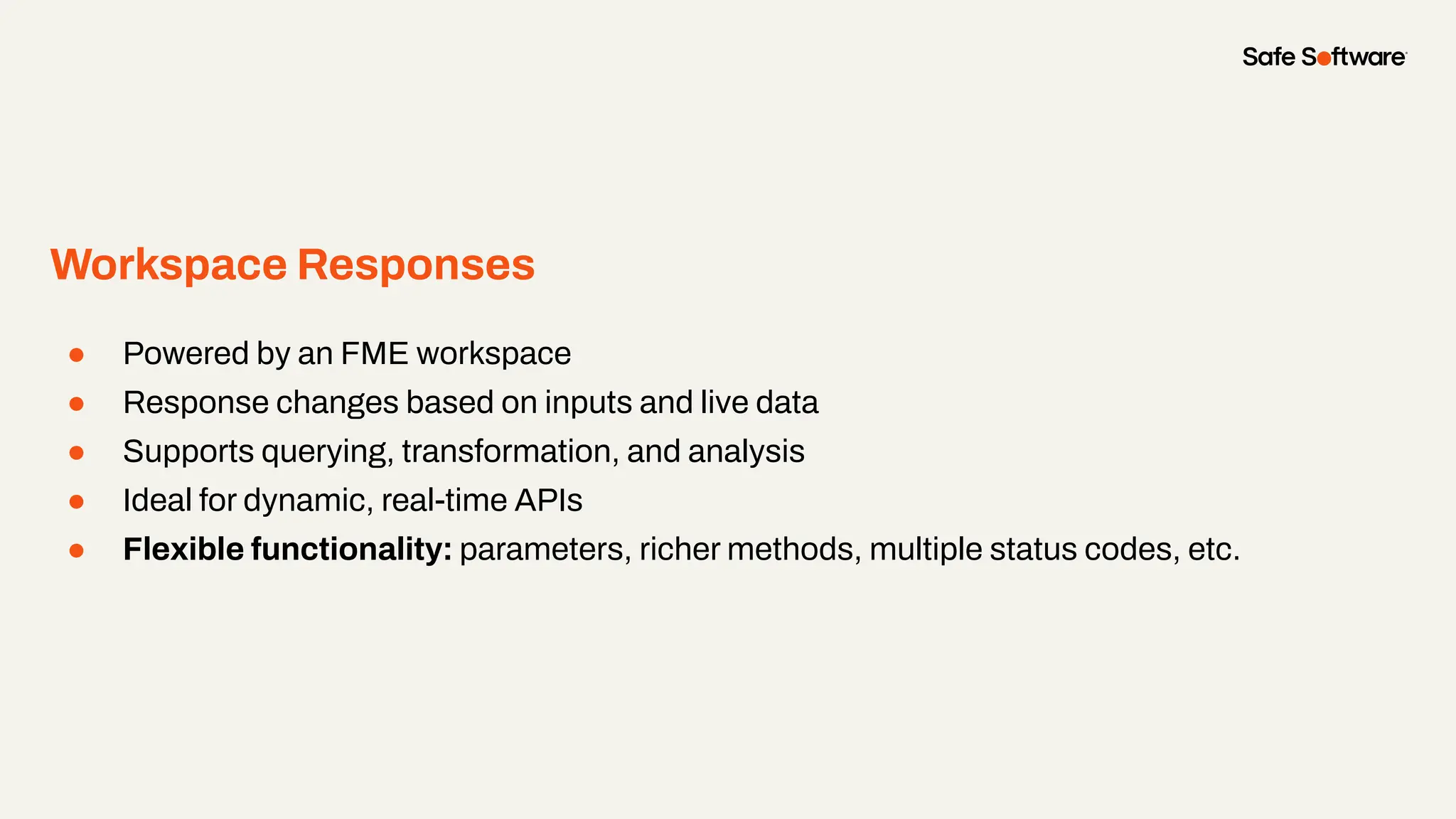 Workspace Responses
● Powered by an FME workspace
● Response changes based on inputs and live data
● Supports querying, transformation, and analysis
● Ideal for dynamic, real-time APIs
● Flexible functionality: parameters, richer methods, multiple status codes, etc.
 