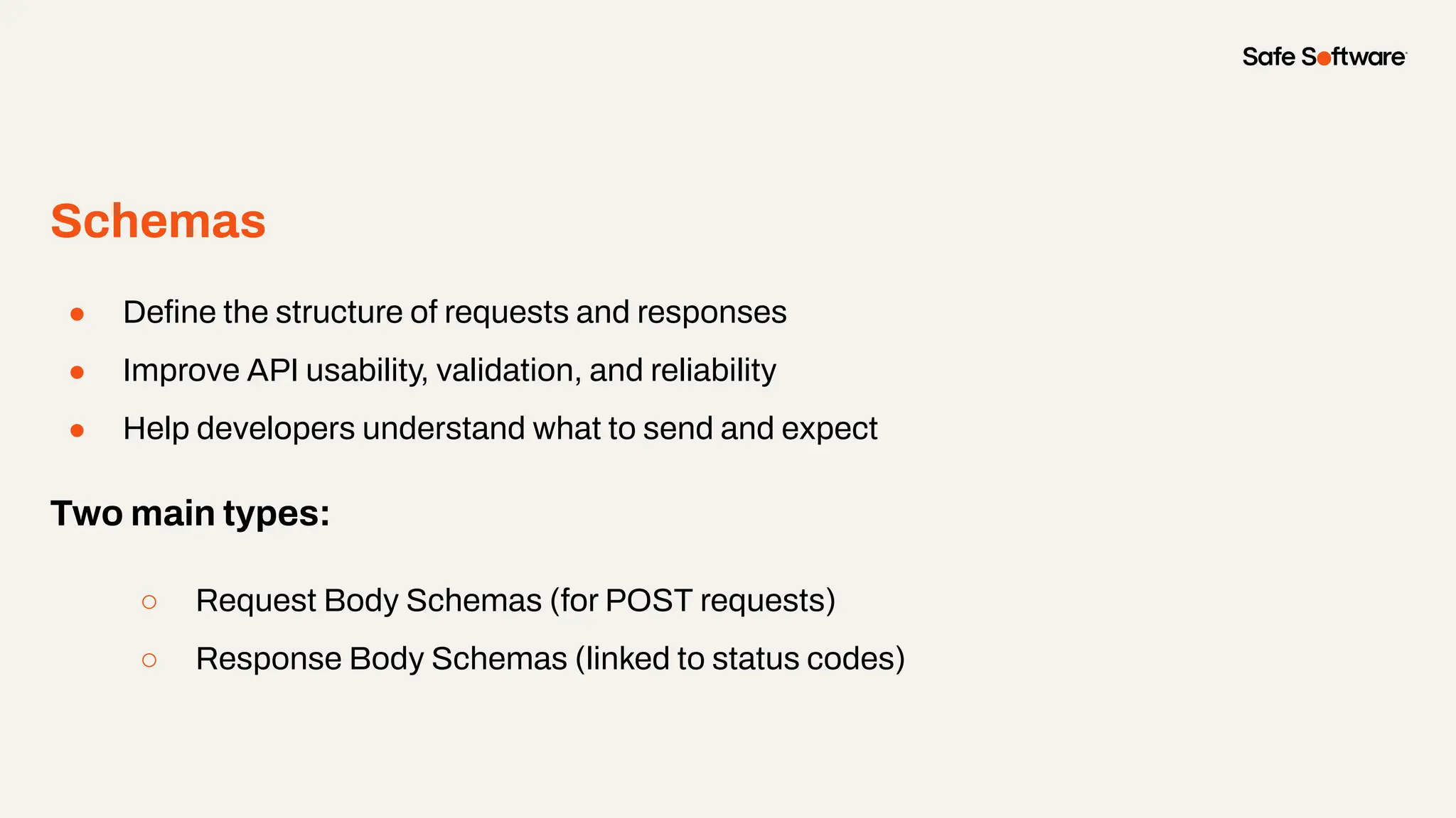 Schemas
● Deﬁne the structure of requests and responses
● Improve API usability, validation, and reliability
● Help developers understand what to send and expect
Two main types:
○ Request Body Schemas (for POST requests)
○ Response Body Schemas (linked to status codes)
 