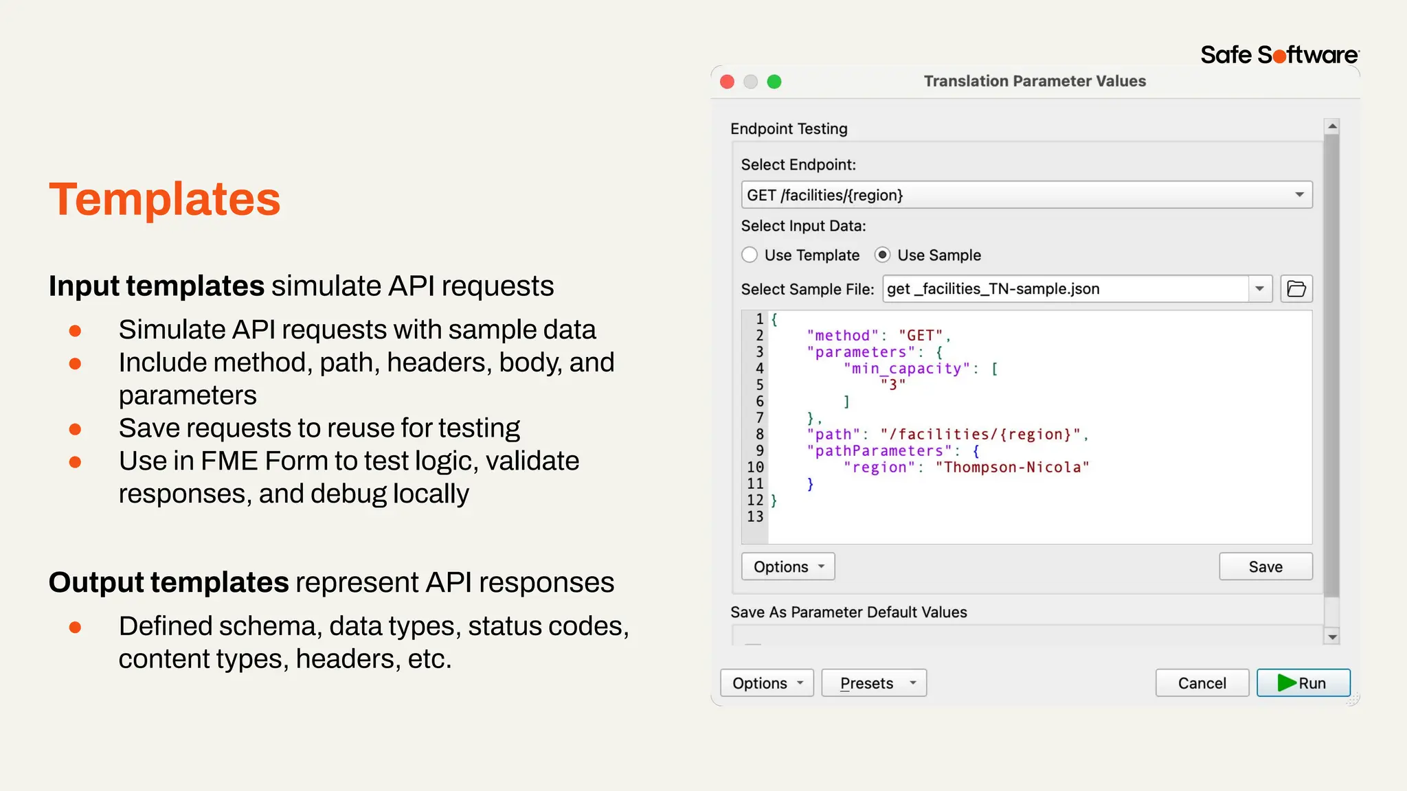 Templates
Input templates simulate API requests
● Simulate API requests with sample data
● Include method, path, headers, body, and
parameters
● Save requests to reuse for testing
● Use in FME Form to test logic, validate
responses, and debug locally
Output templates represent API responses
● Deﬁned schema, data types, status codes,
content types, headers, etc.
 