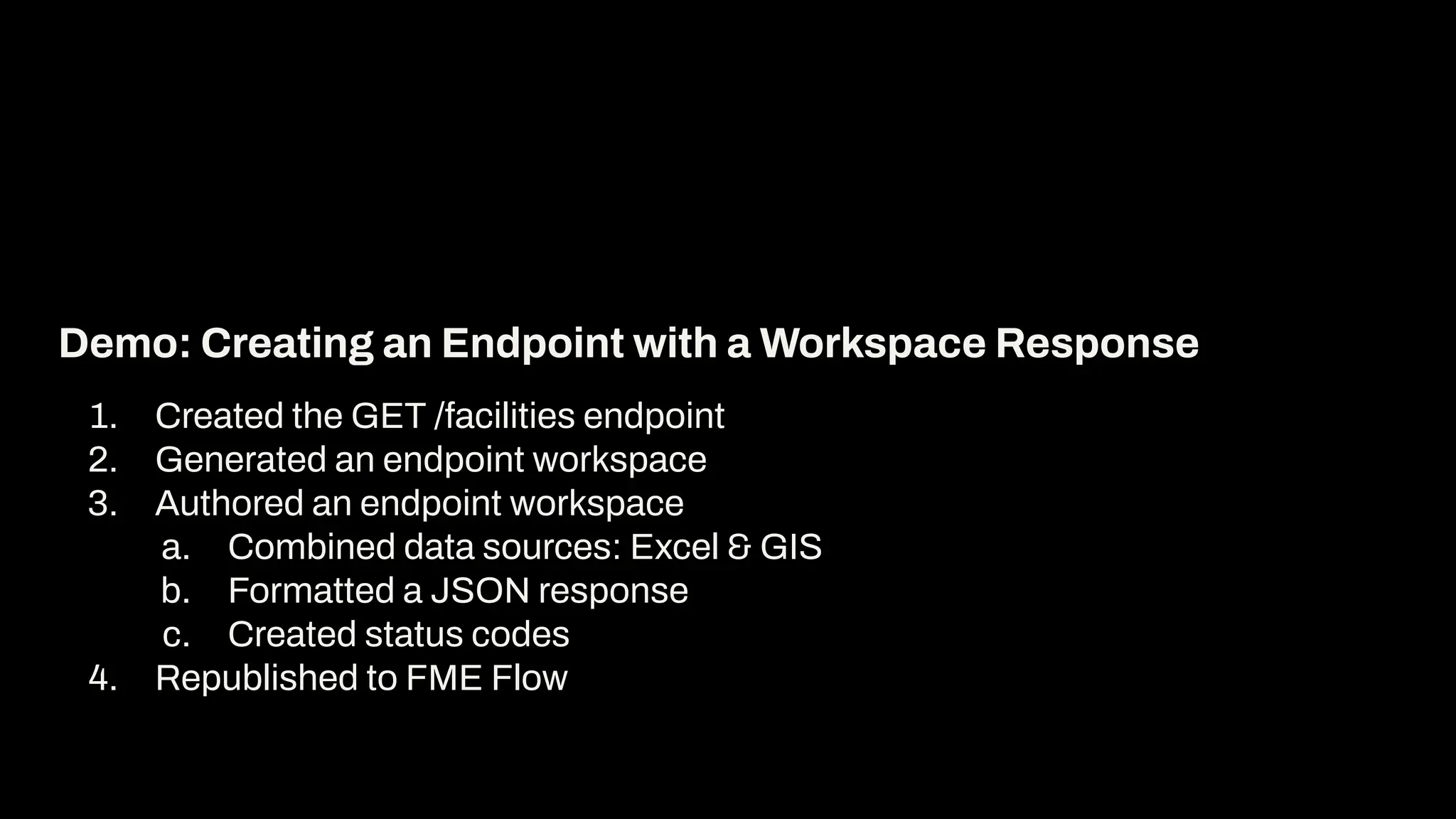 1. Created the GET /facilities endpoint
2. Generated an endpoint workspace
3. Authored an endpoint workspace
a. Combined data sources: Excel & GIS
b. Formatted a JSON response
c. Created status codes
4. Republished to FME Flow
Demo: Creating an Endpoint with a Workspace Response
 