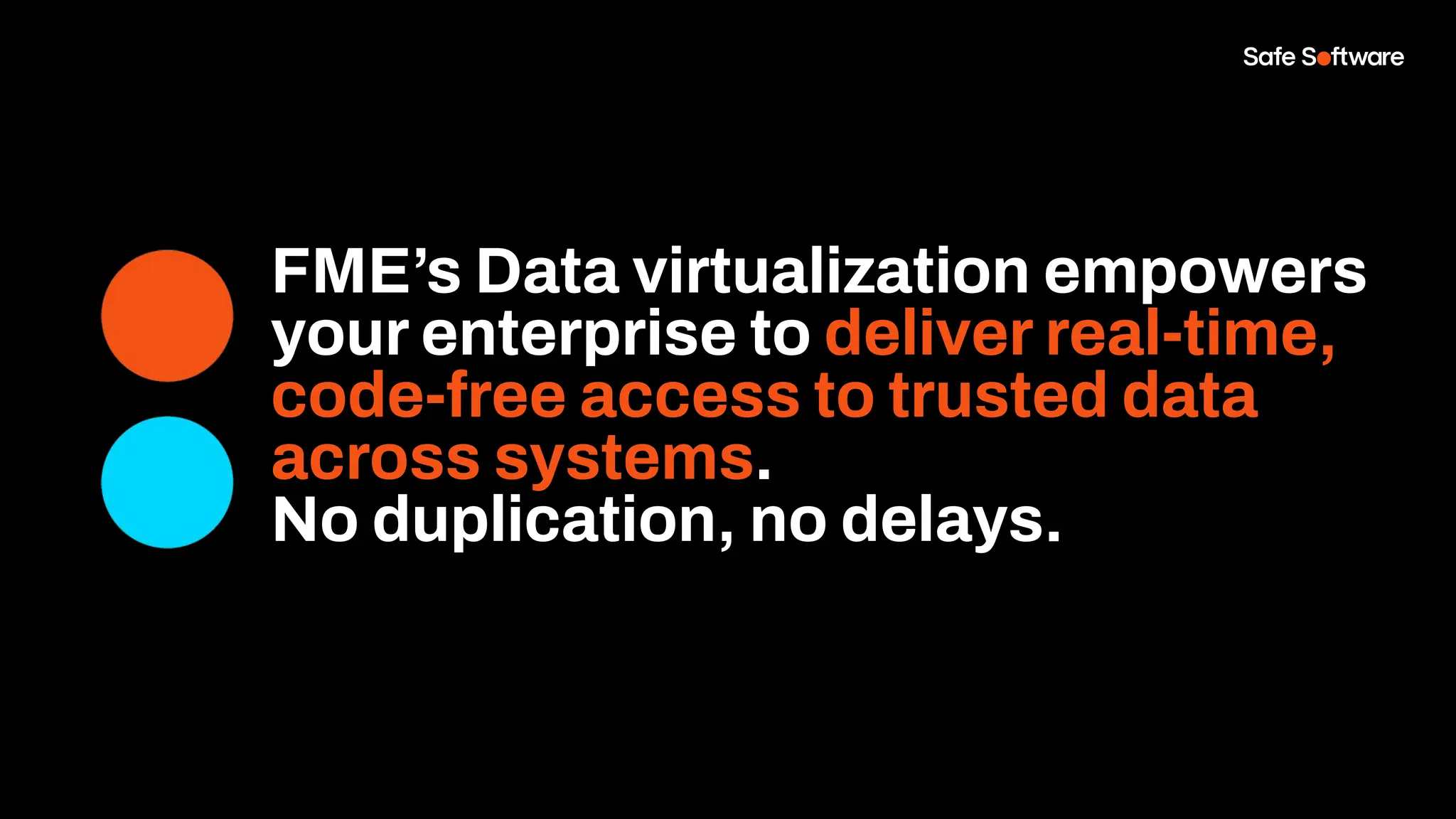 FME’s Data virtualization empowers
your enterprise to deliver real-time,
code-free access to trusted data
across systems.
No duplication, no delays.
 