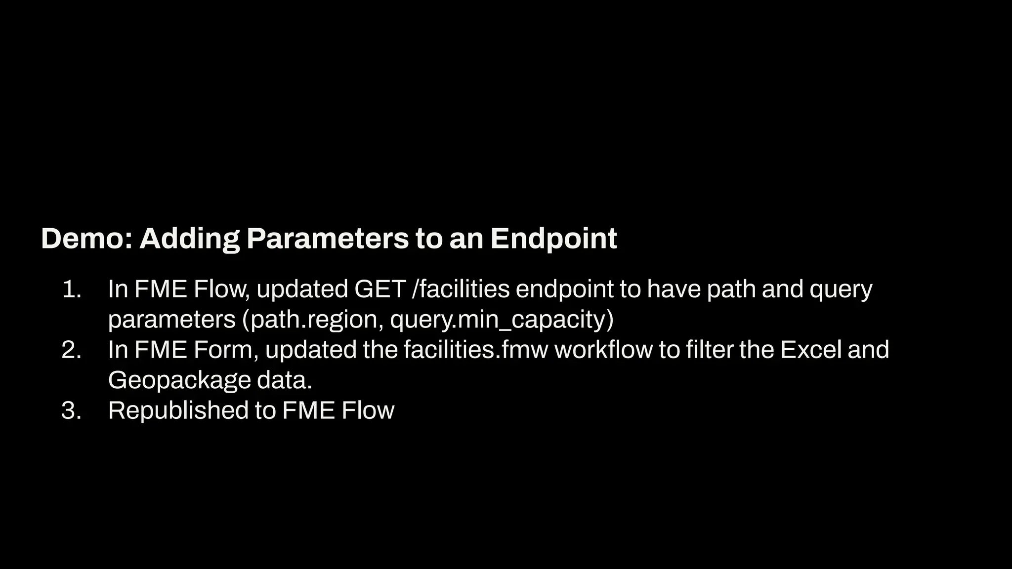 1. In FME Flow, updated GET /facilities endpoint to have path and query
parameters (path.region, query.min_capacity)
2. In FME Form, updated the facilities.fmw workﬂow to ﬁlter the Excel and
Geopackage data.
3. Republished to FME Flow
Demo: Adding Parameters to an Endpoint
 