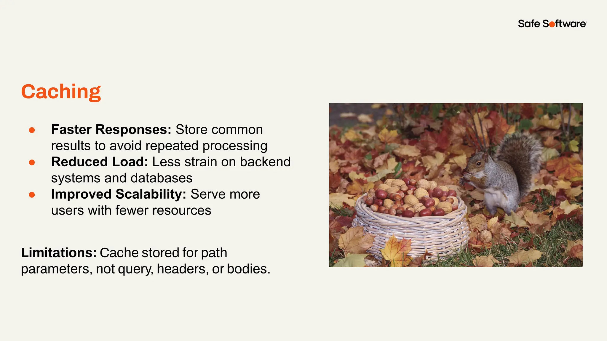 Caching
● Faster Responses: Store common
results to avoid repeated processing
● Reduced Load: Less strain on backend
systems and databases
● Improved Scalability: Serve more
users with fewer resources
Limitations: Cache stored for path
parameters, not query, headers, or bodies.
 