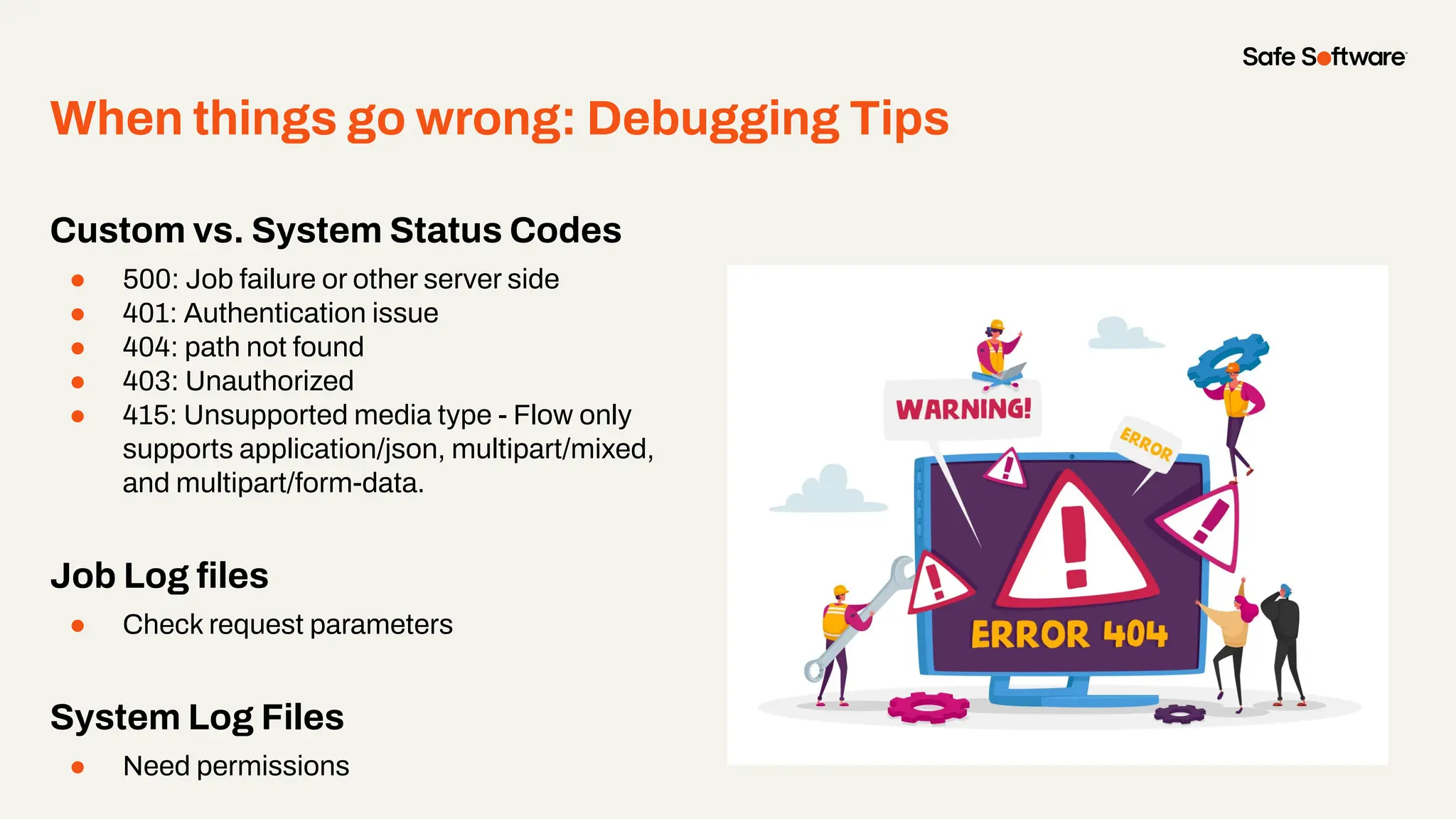 When things go wrong: Debugging Tips
Custom vs. System Status Codes
● 500: Job failure or other server side
● 401: Authentication issue
● 404: path not found
● 403: Unauthorized
● 415: Unsupported media type - Flow only
supports application/json, multipart/mixed,
and multipart/form-data.
Job Log ﬁles
● Check request parameters
System Log Files
● Need permissions
 