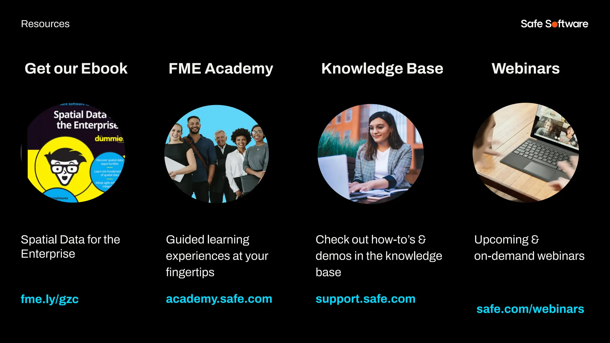 Get our Ebook
Spatial Data for the
Enterprise
fme.ly/gzc
Guided learning
experiences at your
ﬁngertips
academy.safe.com
FME Academy
Resources
Check out how-to’s &
demos in the knowledge
base
support.safe.com
Knowledge Base Webinars
Upcoming &
on-demand webinars
safe.com/webinars
 
