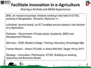 6/15/2015 1
Facilitate innovation in e-Agriculture
Sharing e-Krishok and MEAS Experiences
BIID, an inclusive business initiative working in the field of ICT4D,
working in Bangladesh, Tanzania, Myanmar ++
e-Krishok, service brand, an ICT enabled service basket in the domain
of e-Agriculture
Partners – Government, Private sector, Academic, BMO and
Development Partners
Services – EAS, Market Linkage, Training, Advocacy, Knowledge Mgt.
Farmer Reach – Direct 375,000, In direct 650,000, Target 1M by 2017
Strategy – Innovation, Partnership, ICT4D, Building on existing
resources and Business Model
 