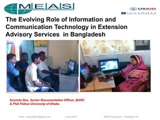 email – susmitabarc@gmail.com 4 June 2015 MEAS Symposium , Washigton DC
The Evolving Role of Information and
Communication Technology in Extension
Advisory Services in Bangladesh
Susmita Das, Senior Documentation Officer, BARC
& PhD Fellow University of Dhaka
 