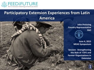 Photo:DanQuinn,HorticultureInnovationLab
Participatory Extension Experiences from Latin
America
John Preissing
Country Representative
FAO
June 4, 2015
MEAS Symposium
Session: Strengthening
the Role of F2FE and
Farmer Organizations in
Extension
 