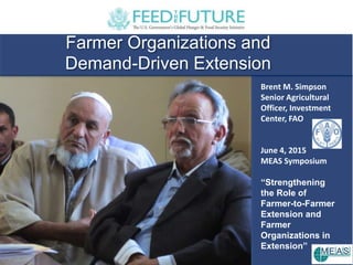 Farmer Organizations and
Demand-Driven Extension
Brent M. Simpson
Senior Agricultural
Officer, Investment
Center, FAO
June 4, 2015
MEAS Symposium
“Strengthening
the Role of
Farmer-to-Farmer
Extension and
Farmer
Organizations in
Extension”
 