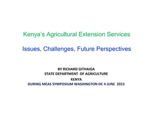 Kenya’s Agricultural Extension Services
Issues, Challenges, Future Perspectives
BY RICHARD GITHAIGA
STATE DEPARTMENT OF AGRICULTURE
KENYA
DURING MEAS SYMPOSIUM WASHINGTON DC 4 JUNE 2015
 