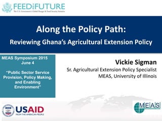 MEAS Symposium 2015
June 4
“Public Sector Service
Provision, Policy Making,
and Enabling
Environment”
Along the Policy Path:
Reviewing Ghana’s Agricultural Extension Policy
Vickie Sigman
Sr. Agricultural Extension Policy Specialist
MEAS, University of Illinois
 