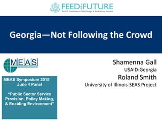 MEAS Symposium 2015
June 4 Panel
“Public Sector Service
Provision, Policy Making,
& Enabling Environment”
Georgia—Not Following the Crowd
Shamenna Gall
USAID-Georgia
Roland Smith
University of Illinois-SEAS Project
 