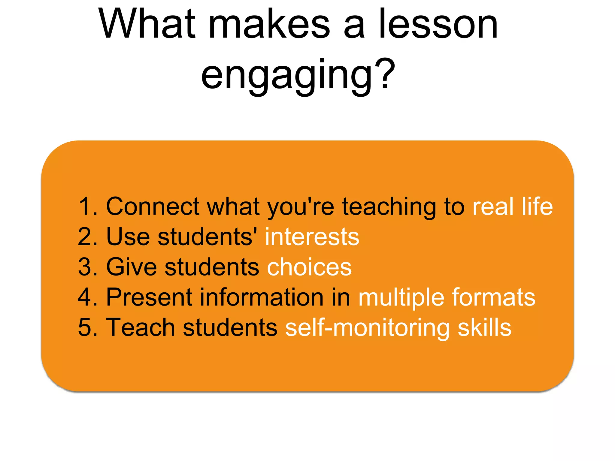 What makes a lesson
engaging?
1. Connect what you're teaching to real life
2. Use students' interests
3. Give students choices
4. Present information in multiple formats
5. Teach students self-monitoring skills
 