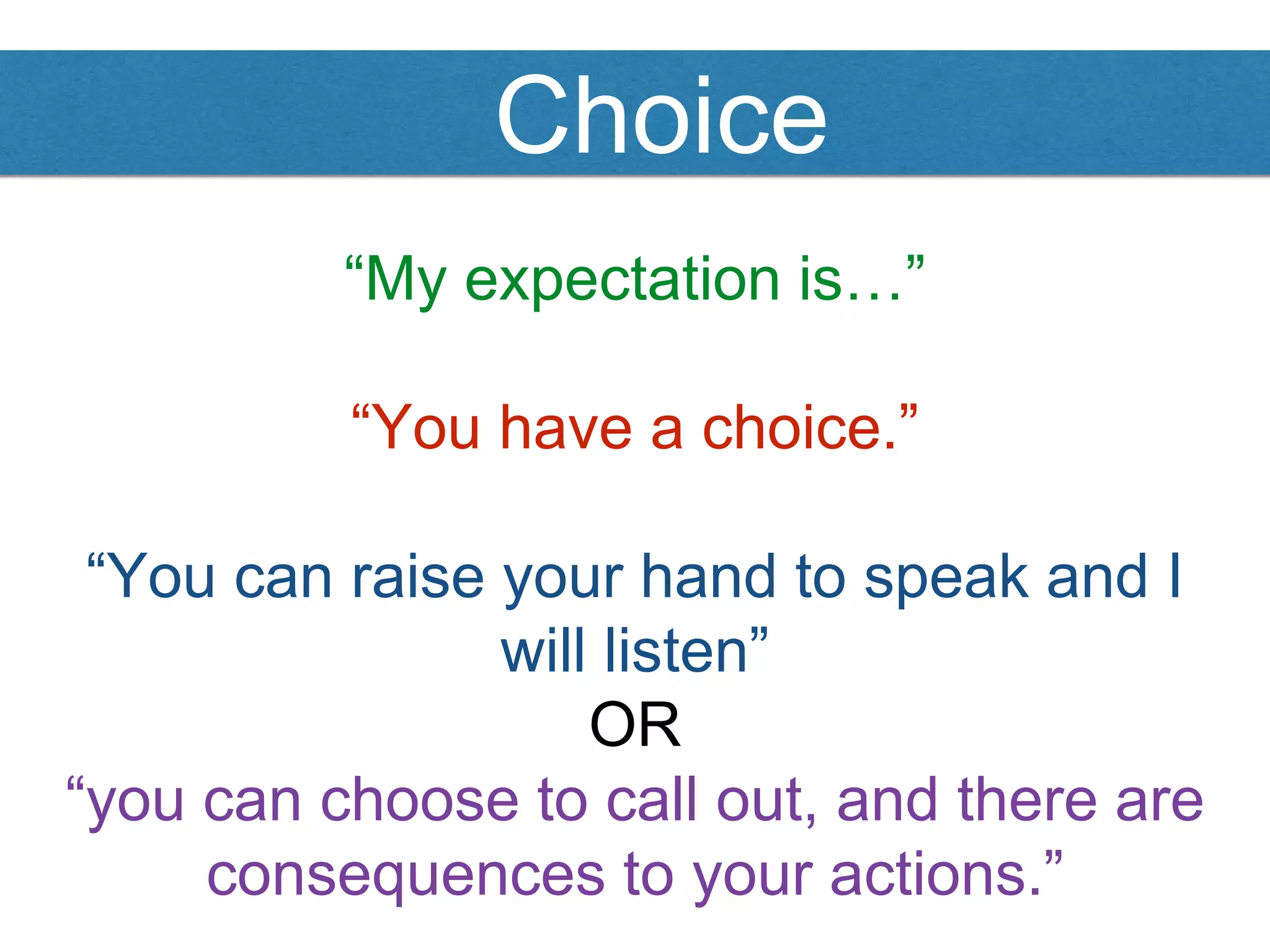 Choice
“My expectation is…”
“You have a choice.”
“You can raise your hand to speak and I
will listen”
OR
“you can choose to call out, and there are
consequences to your actions.”
 