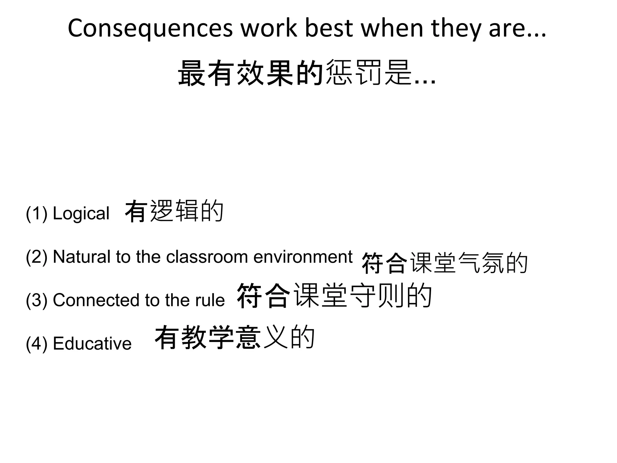 Consequences work best when they are...
(1) Logical
(2) Natural to the classroom environment
(3) Connected to the rule
(4) Educative
最有效果的惩罚是...
有逻辑的
符合课堂气氛的
符合课堂守则的
有教学意义的
 