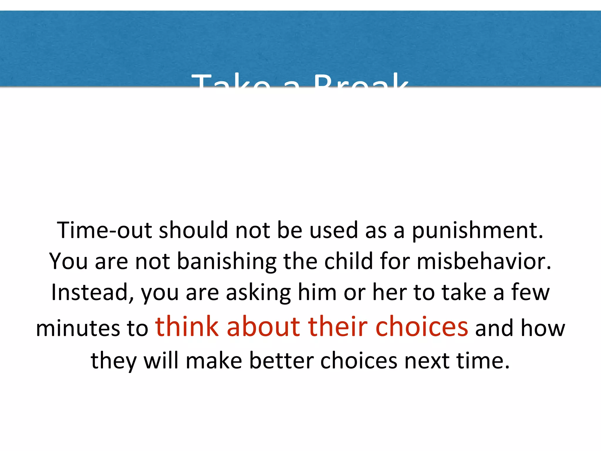 Take a Break
Time-out should not be used as a punishment.
You are not banishing the child for misbehavior.
Instead, you are asking him or her to take a few
minutes to think about their choices and how
they will make better choices next time.
 