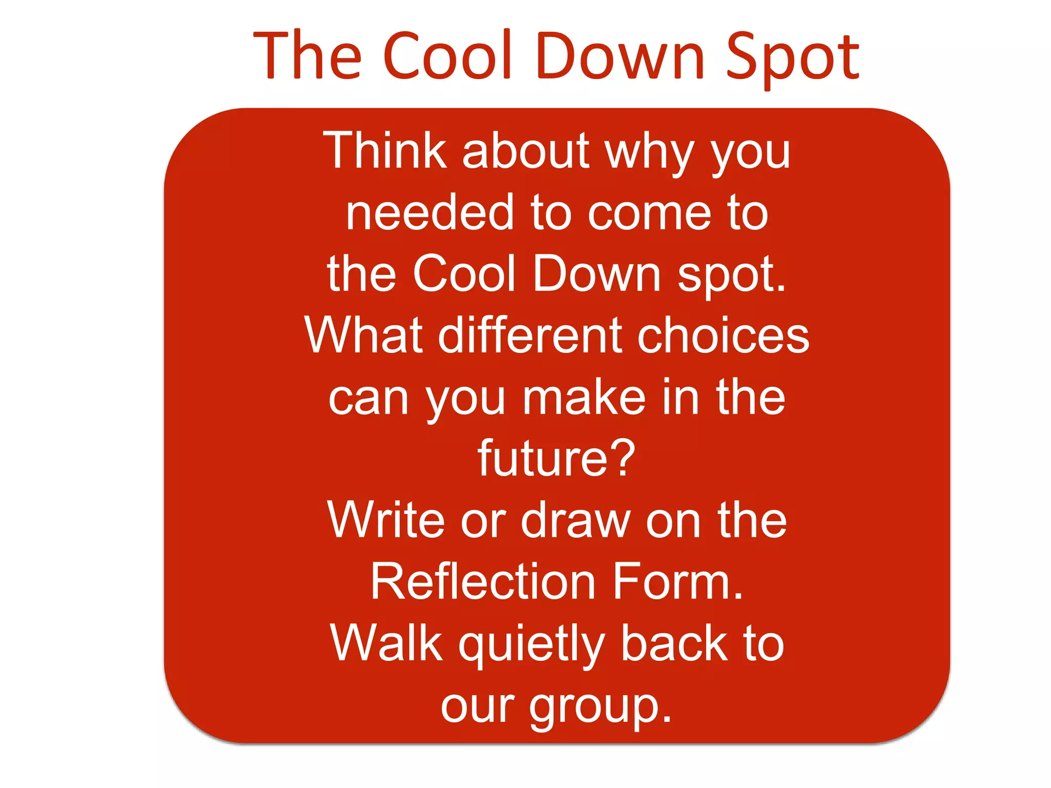 The Cool Down Spot
Think about why you
needed to come to
the Cool Down spot.
What different choices
can you make in the
future?
Write or draw on the
Reflection Form.
Walk quietly back to
our group.
 