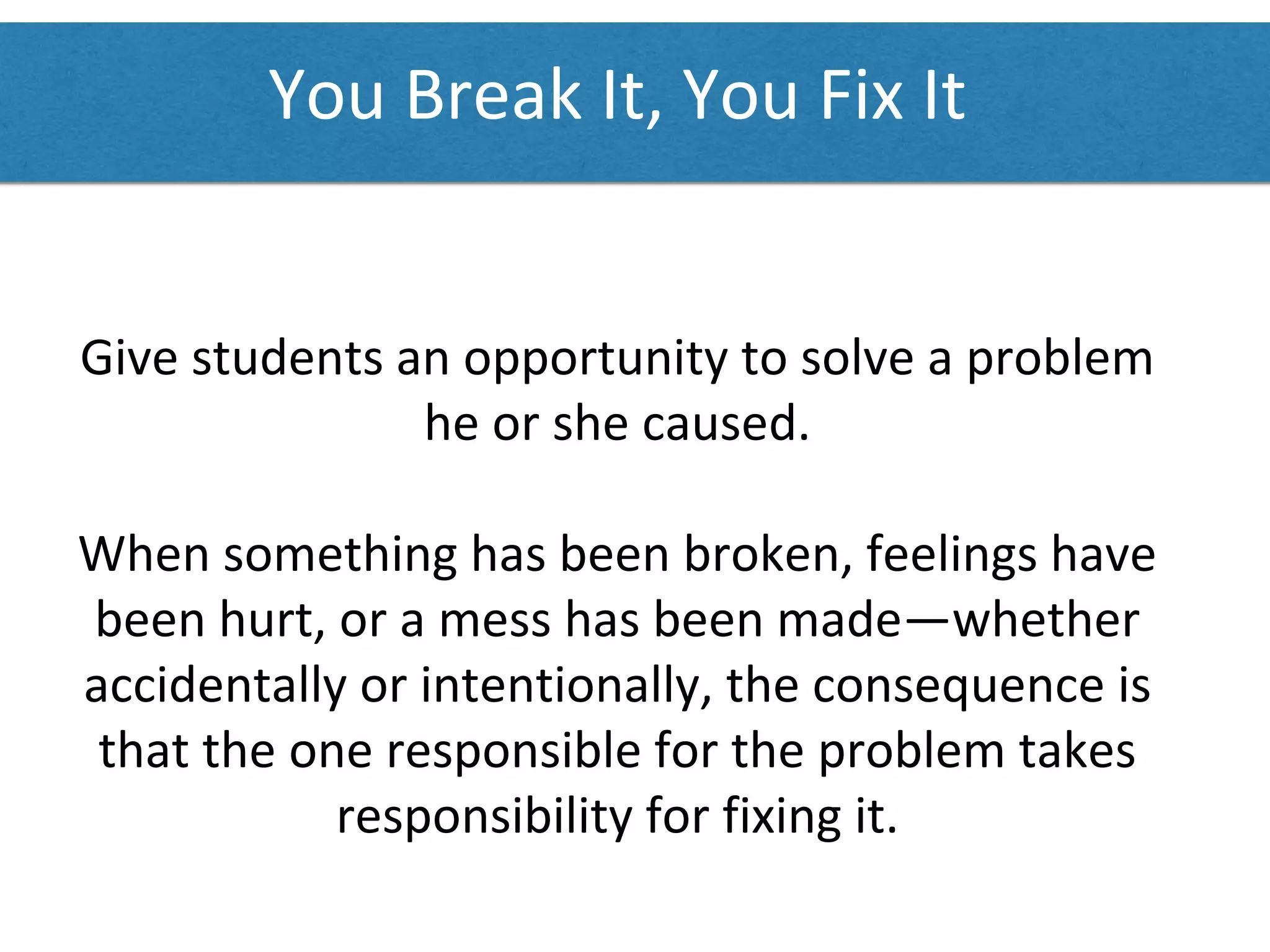 You Break ​It, You Fix It
Give students an opportunity to solve a problem
he or she caused.
When something has been broken, feelings have
been hurt, or a mess has been made—whether
accidentally or intentionally, the consequence is
that the one responsible for the problem takes
responsibility for fixing it.
 