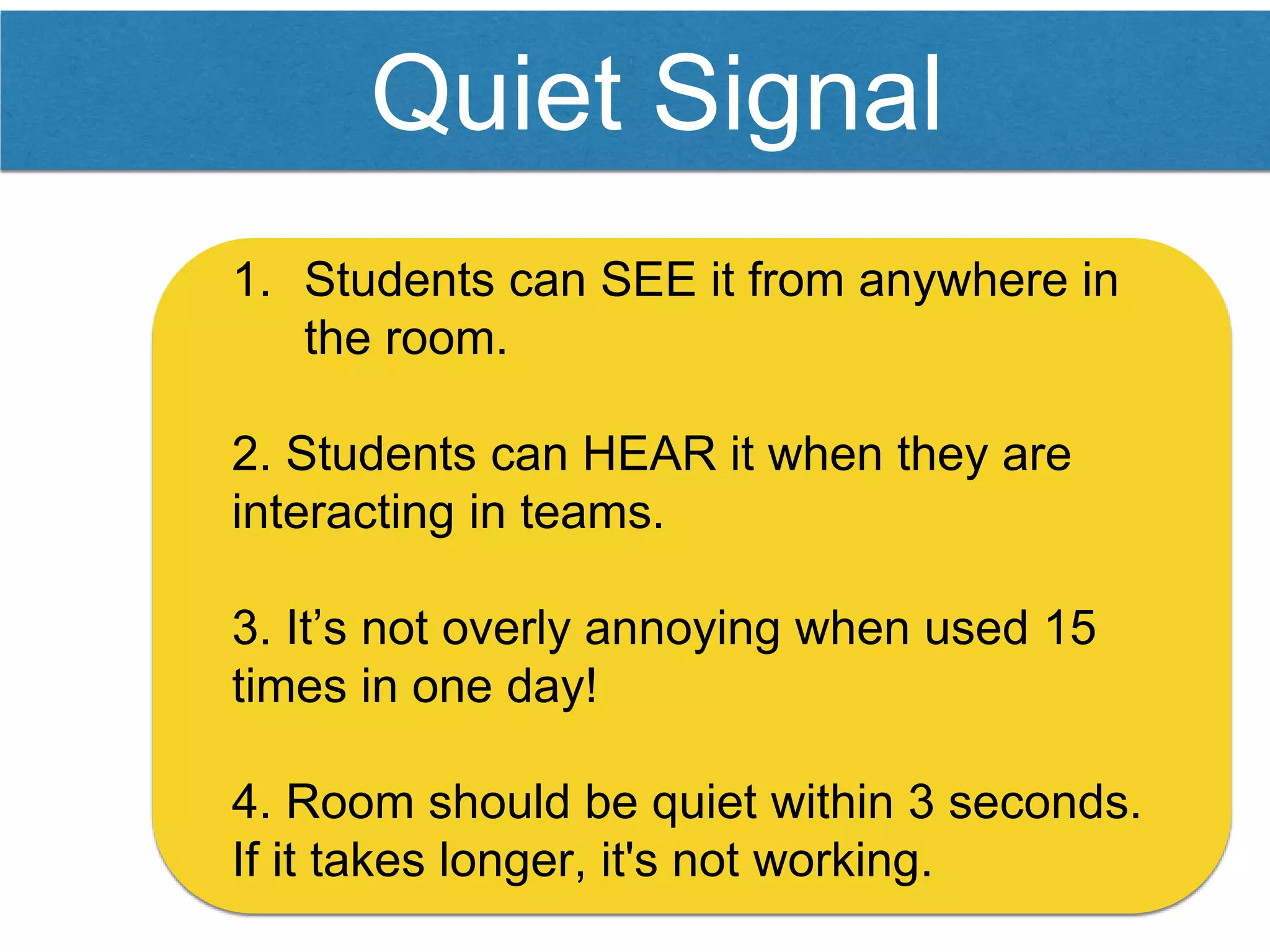 Quiet Signal
1. Students can SEE it from anywhere in
the room.
2. Students can HEAR it when they are
interacting in teams.
3. It’s not overly annoying when used 15
times in one day!
4. Room should be quiet within 3 seconds.
If it takes longer, it's not working.
 